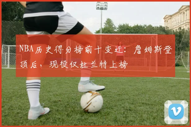 NBA历史得分榜前十变迁：詹姆斯登顶后，现役仅杜兰特上榜