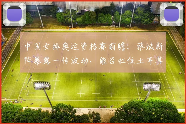 中国女排奥运资格赛前瞻:蔡斌新阵暴露一传波动,能否扛住土耳其大力跳发