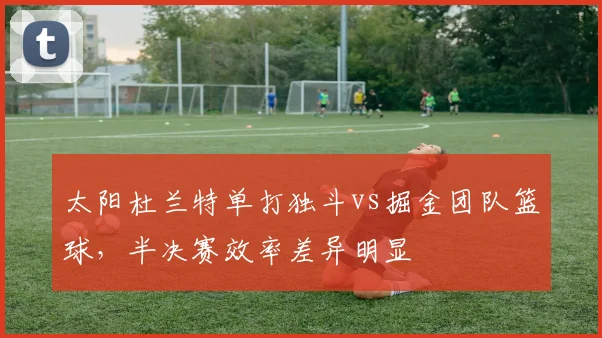 太阳杜兰特单打独斗vs掘金团队篮球,半决赛效率差异明显