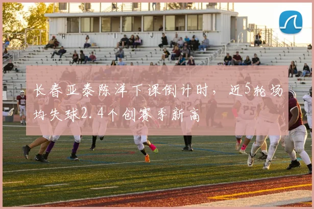 长春亚泰陈洋下课倒计时,近5轮场均失球2.4个创赛季新高