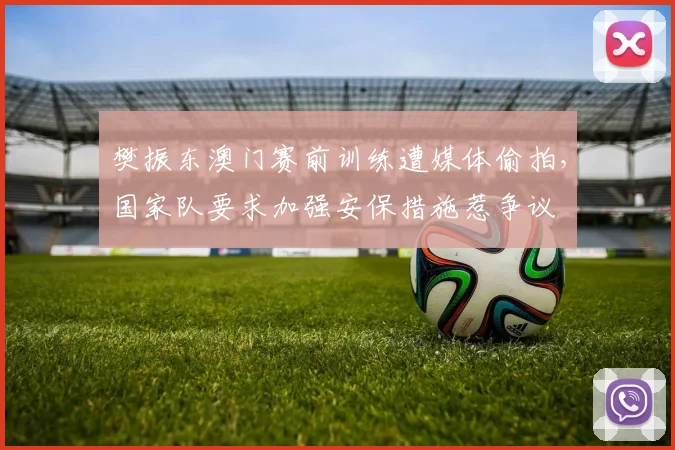 樊振东澳门赛前训练遭媒体偷拍,国家队要求加强安保措施惹争议